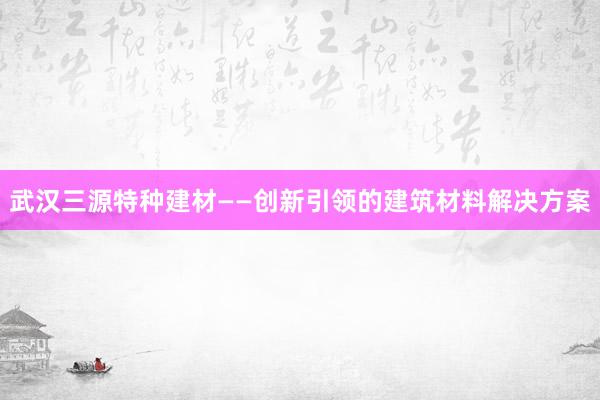 武汉三源特种建材——创新引领的建筑材料解决方案