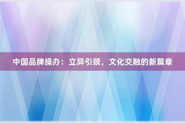 中国品牌操办：立异引颈，文化交融的新篇章